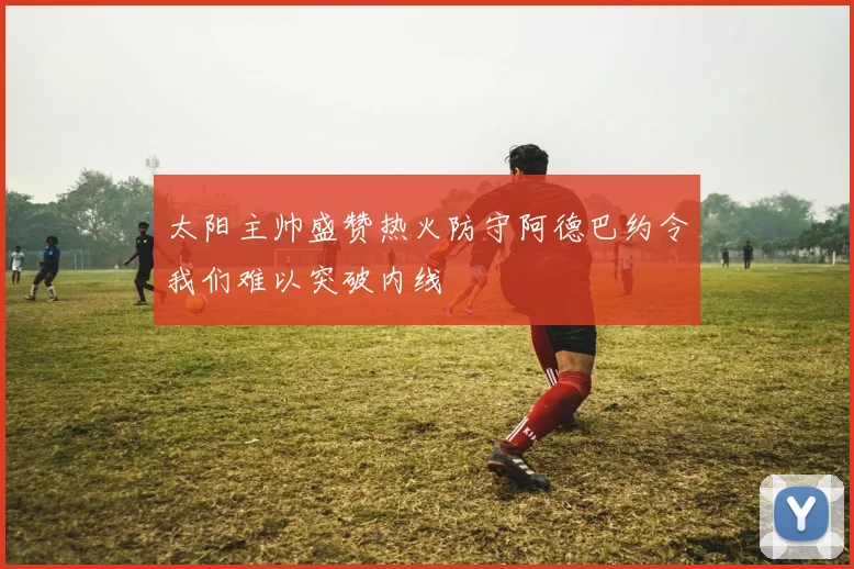 太阳主帅盛赞热火防守阿德巴约令我们难以突破内线
