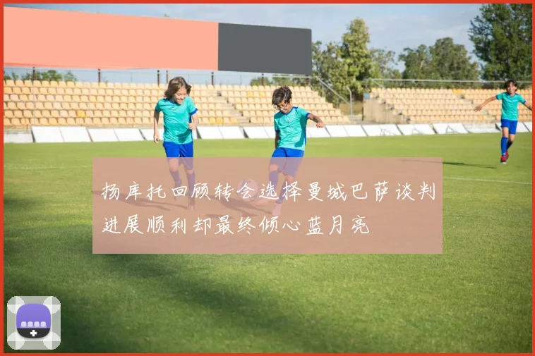 扬库托回顾转会选择曼城巴萨谈判进展顺利却最终倾心蓝月亮
