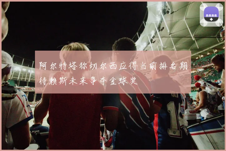 阿尔特塔称切尔西应得当前排名期待赖斯未来争夺金球奖