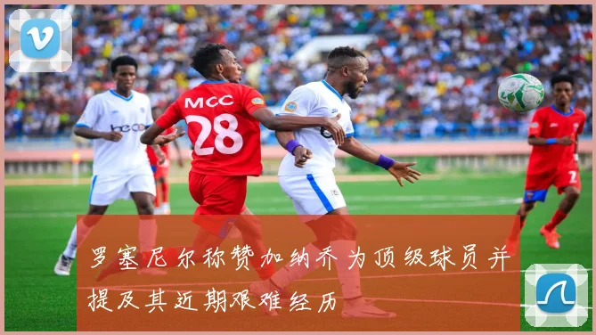 罗塞尼尔称赞加纳乔为顶级球员并提及其近期艰难经历