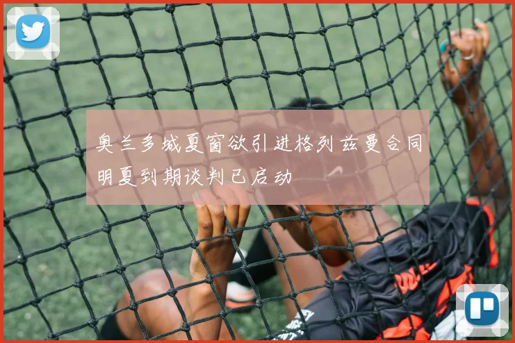 奥兰多城夏窗欲引进格列兹曼合同明夏到期谈判已启动