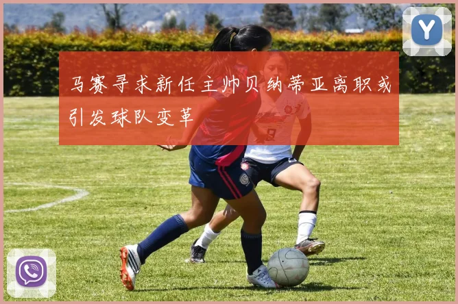马赛寻求新任主帅贝纳蒂亚离职或引发球队变革