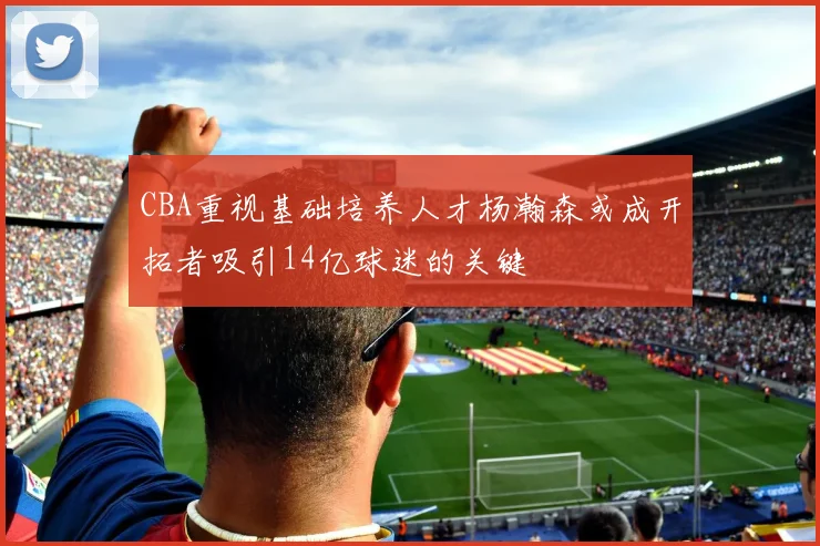 CBA重视基础培养人才杨瀚森或成开拓者吸引14亿球迷的关键