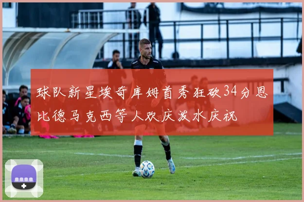 球队新星埃奇库姆首秀狂砍34分恩比德马克西等人欢庆泼水庆祝