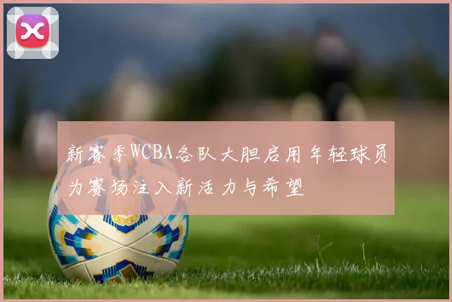 新赛季WCBA各队大胆启用年轻球员为赛场注入新活力与希望