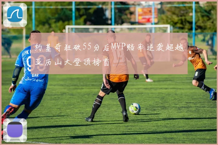约基奇狂砍55分后MVP赔率逆袭超越亚历山大登顶榜首