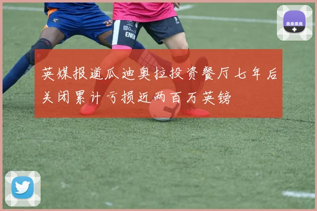 英媒报道瓜迪奥拉投资餐厅七年后关闭累计亏损近两百万英镑