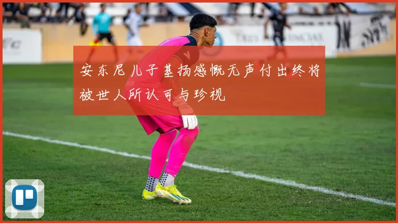安东尼儿子基扬感慨无声付出终将被世人所认可与珍视