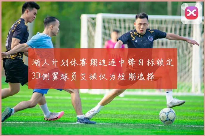 湖人计划休赛期追逐中锋目标锁定3D侧翼球员艾顿仅为短期选择