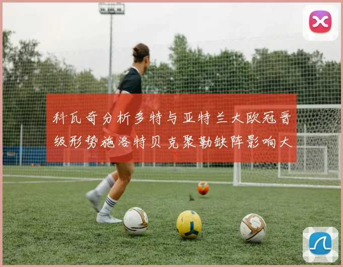 科瓦奇分析多特与亚特兰大欧冠晋级形势施洛特贝克聚勒缺阵影响大