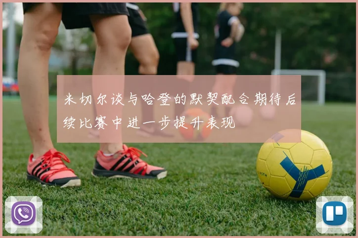 米切尔谈与哈登的默契配合期待后续比赛中进一步提升表现