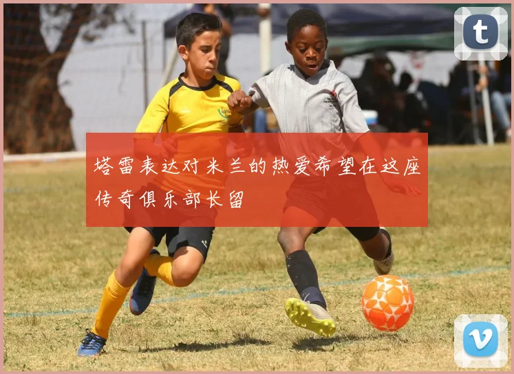 塔雷表达对米兰的热爱希望在这座传奇俱乐部长留