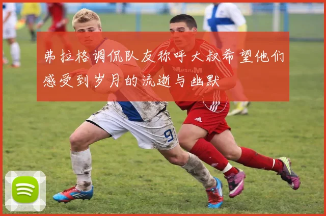 弗拉格调侃队友称呼大叔希望他们感受到岁月的流逝与幽默