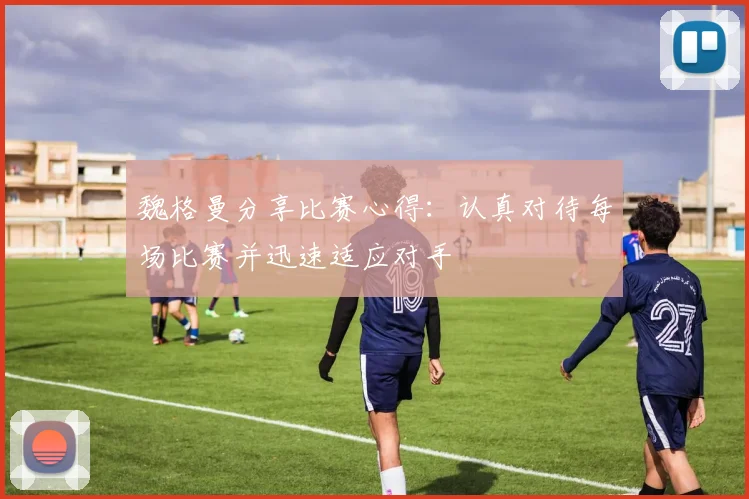 魏格曼分享比赛心得：认真对待每场比赛并迅速适应对手