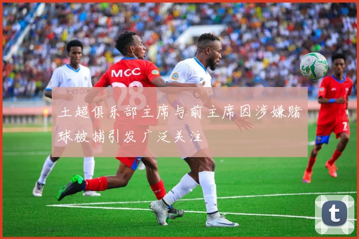 土超俱乐部主席与前主席因涉嫌赌球被捕引发广泛关注