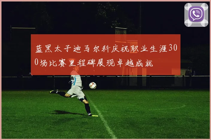 蓝黑太子迪马尔科庆祝职业生涯300场比赛里程碑展现卓越成就