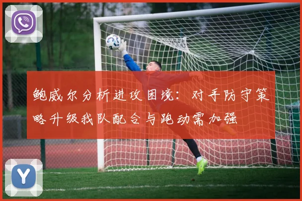 鲍威尔分析进攻困境：对手防守策略升级我队配合与跑动需加强