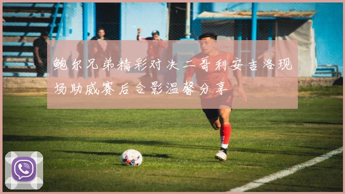 鲍尔兄弟精彩对决二哥利安吉洛现场助威赛后合影温馨分享