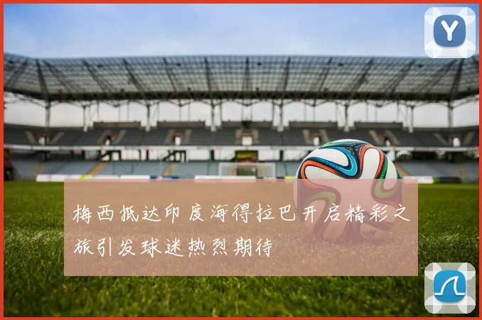 梅西抵达印度海得拉巴开启精彩之旅引发球迷热烈期待