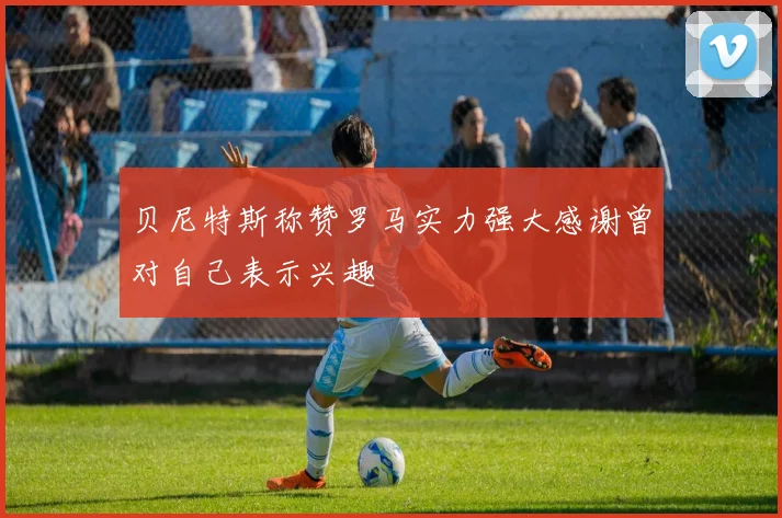 贝尼特斯称赞罗马实力强大感谢曾对自己表示兴趣