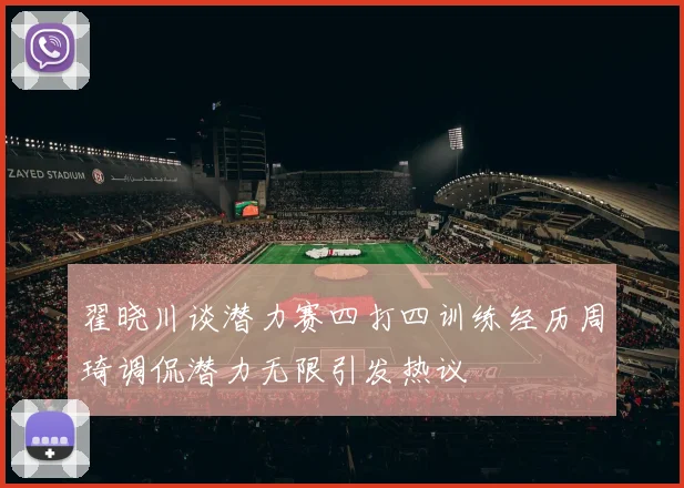 翟晓川谈潜力赛四打四训练经历周琦调侃潜力无限引发热议