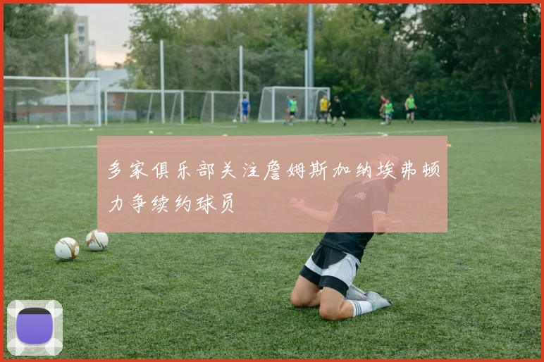 多家俱乐部关注詹姆斯加纳埃弗顿力争续约球员