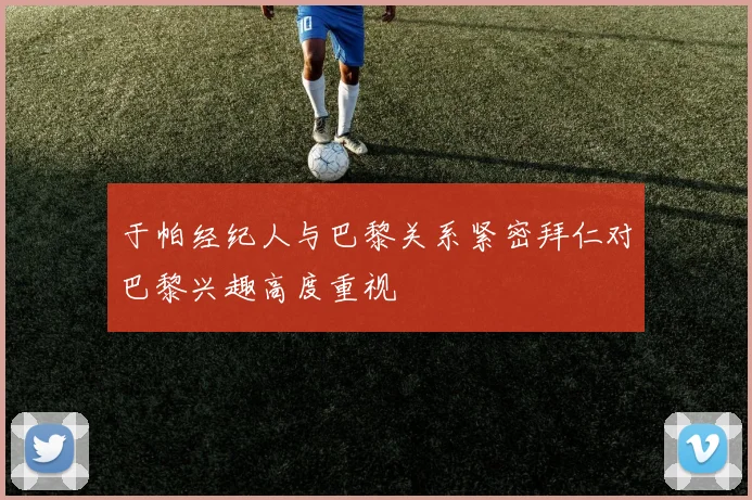 于帕经纪人与巴黎关系紧密拜仁对巴黎兴趣高度重视