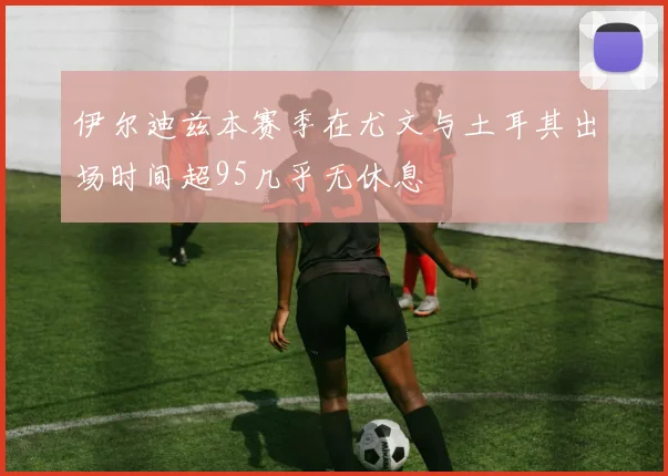 伊尔迪兹本赛季在尤文与土耳其出场时间超95几乎无休息