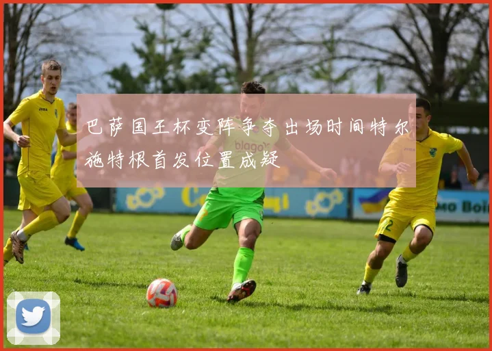 巴萨国王杯变阵争夺出场时间特尔施特根首发位置成疑