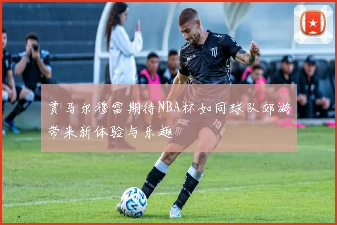 贾马尔穆雷期待NBA杯如同球队郊游带来新体验与乐趣