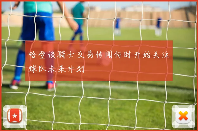 哈登谈骑士交易传闻何时开始关注球队未来计划