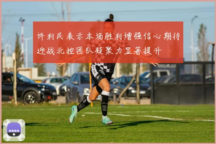 许利民表示本场胜利增强信心期待迎战北控团队凝聚力显著提升