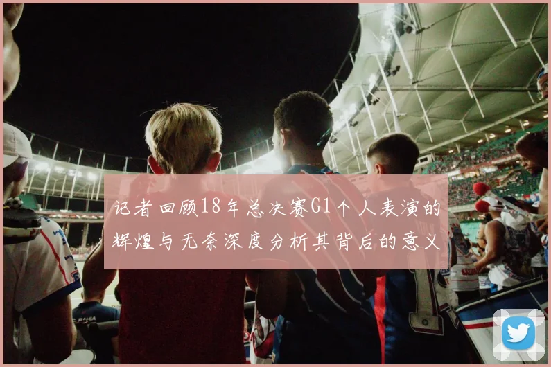 记者回顾18年总决赛G1个人表演的辉煌与无奈深度分析其背后的意义与影响