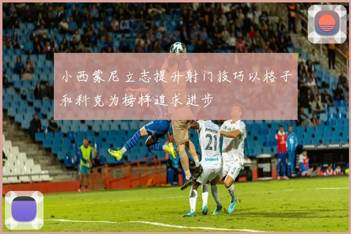 小西蒙尼立志提升射门技巧以格子和科克为榜样追求进步