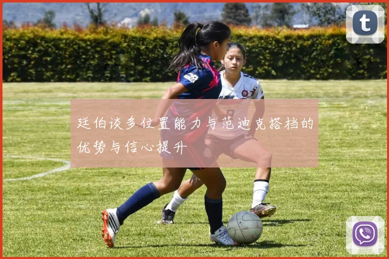廷伯谈多位置能力与范迪克搭档的优势与信心提升