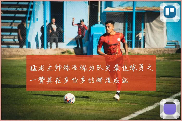 猛龙主帅称洛瑞为队史最佳球员之一赞其在多伦多的辉煌成就