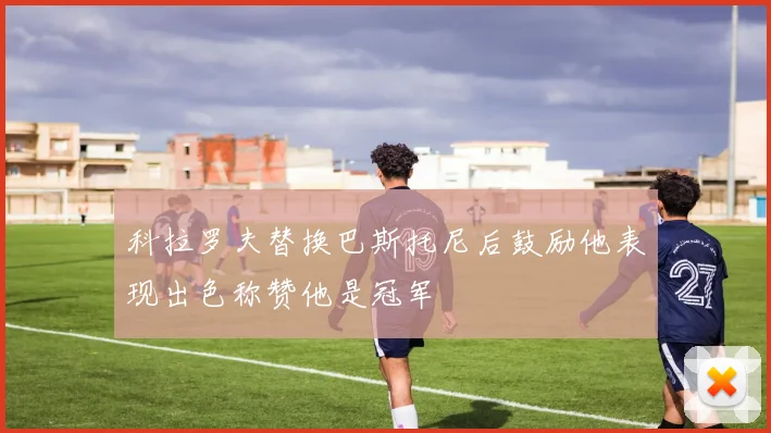 科拉罗夫替换巴斯托尼后鼓励他表现出色称赞他是冠军