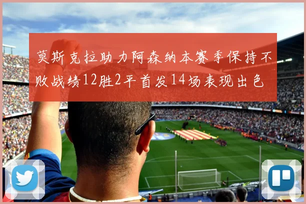莫斯克拉助力阿森纳本赛季保持不败战绩12胜2平首发14场表现出色
