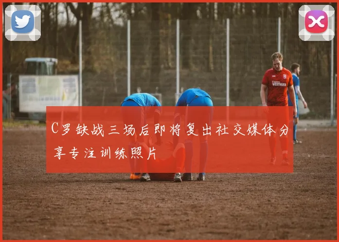 C罗缺战三场后即将复出社交媒体分享专注训练照片